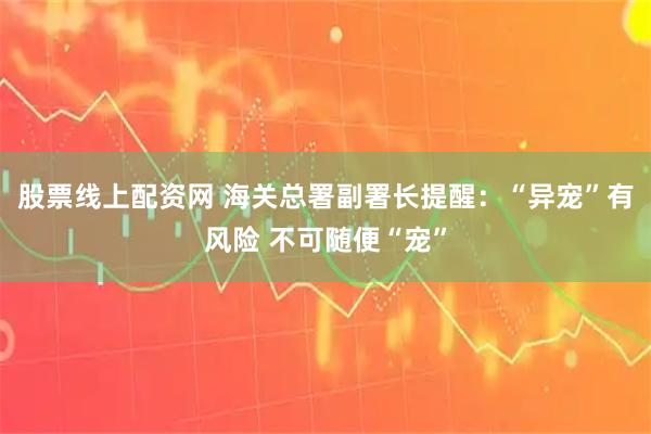 股票线上配资网 海关总署副署长提醒：“异宠”有风险 不可随便“宠”