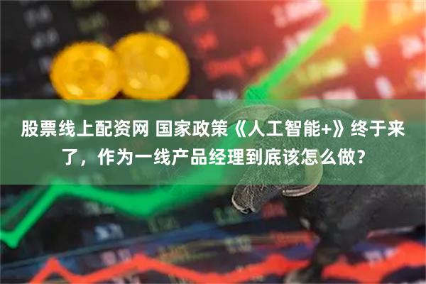 股票线上配资网 国家政策《人工智能+》终于来了，作为一线产品经理到底该怎么做？
