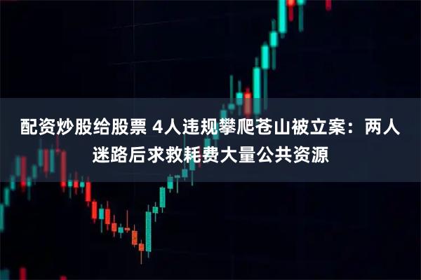 配资炒股给股票 4人违规攀爬苍山被立案：两人迷路后求救耗费大量公共资源