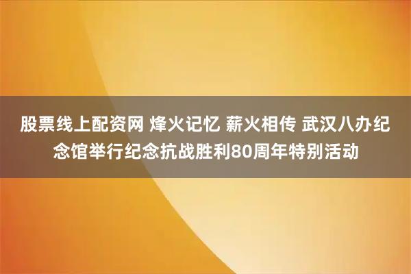 股票线上配资网 烽火记忆 薪火相传 武汉八办纪念馆举行纪念抗战胜利80周年特别活动
