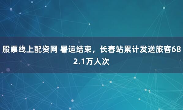 股票线上配资网 暑运结束，长春站累计发送旅客682.1万人次