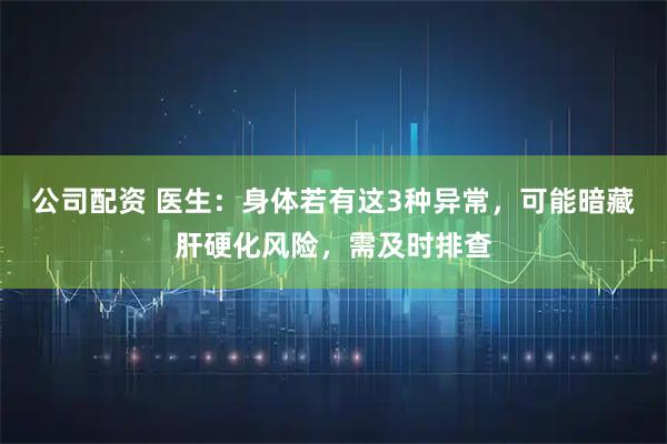 公司配资 医生：身体若有这3种异常，可能暗藏肝硬化风险，需及时排查