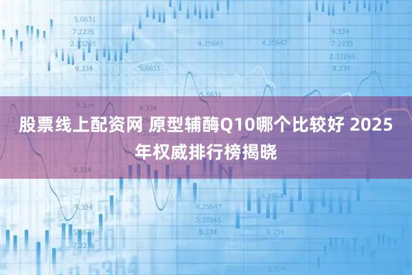 股票线上配资网 原型辅酶Q10哪个比较好 2025年权威排行榜揭晓