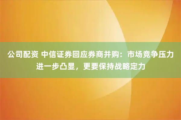 公司配资 中信证券回应券商并购：市场竞争压力进一步凸显，更要保持战略定力