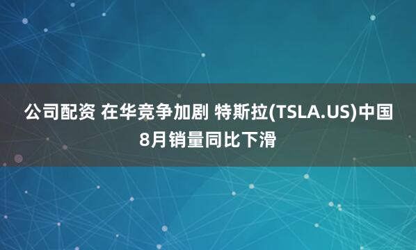公司配资 在华竞争加剧 特斯拉(TSLA.US)中国8月销量同比下滑
