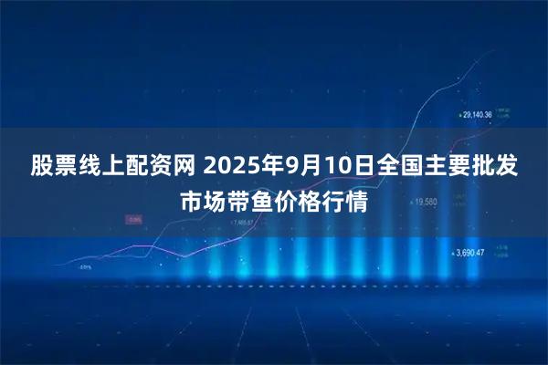 股票线上配资网 2025年9月10日全国主要批发市场带鱼价格行情