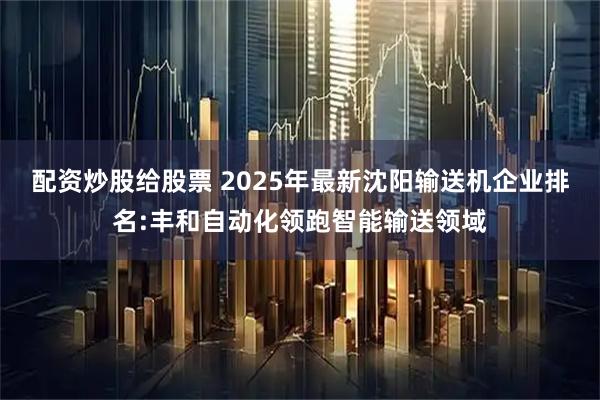 配资炒股给股票 2025年最新沈阳输送机企业排名:丰和自动化领跑智能输送领域
