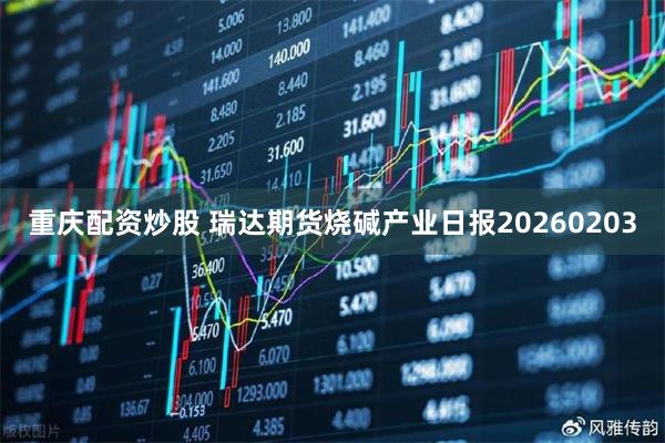 重庆配资炒股 瑞达期货烧碱产业日报20260203