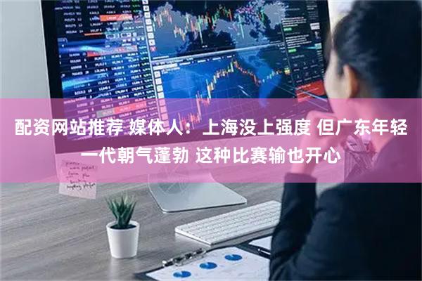 配资网站推荐 媒体人：上海没上强度 但广东年轻一代朝气蓬勃 这种比赛输也开心