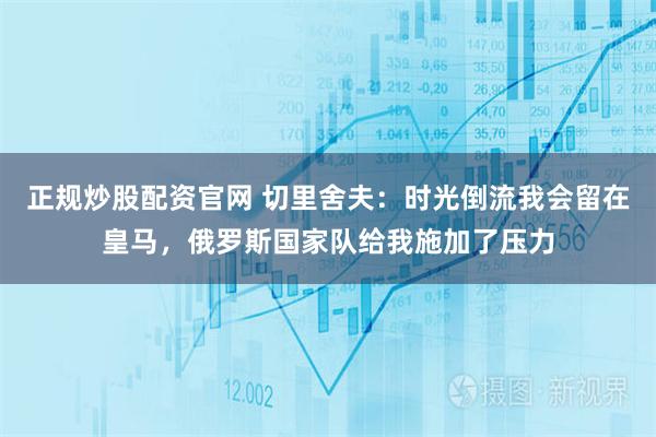 正规炒股配资官网 切里舍夫：时光倒流我会留在皇马，俄罗斯国家队给我施加了压力