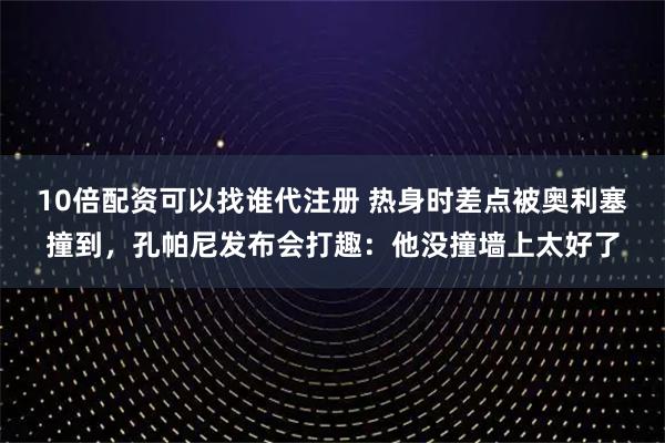 10倍配资可以找谁代注册 热身时差点被奥利塞撞到，孔帕尼发布会打趣：他没撞墙上太好了