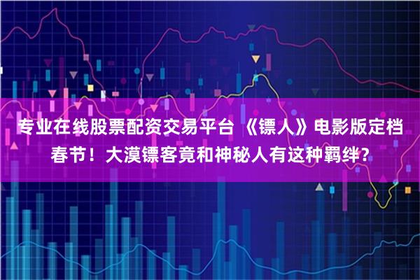 专业在线股票配资交易平台 《镖人》电影版定档春节！大漠镖客竟和神秘人有这种羁绊？