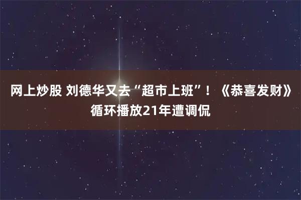 网上炒股 刘德华又去“超市上班”！《恭喜发财》循环播放21年遭调侃