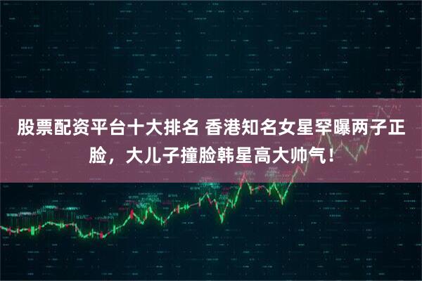 股票配资平台十大排名 香港知名女星罕曝两子正脸，大儿子撞脸韩星高大帅气！