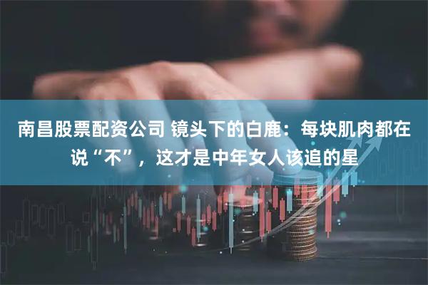 南昌股票配资公司 镜头下的白鹿：每块肌肉都在说“不”，这才是中年女人该追的星