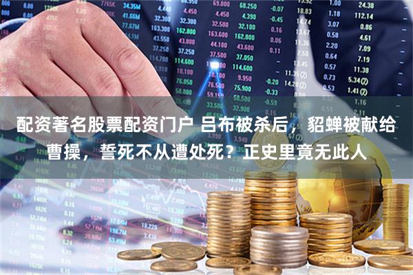 配资著名股票配资门户 吕布被杀后，貂蝉被献给曹操，誓死不从遭处死？正史里竟无此人