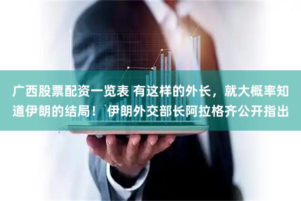 广西股票配资一览表 有这样的外长，就大概率知道伊朗的结局！ 伊朗外交部长阿拉格齐公开指出