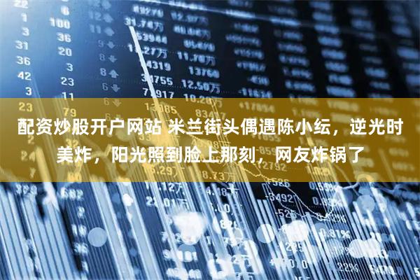 配资炒股开户网站 米兰街头偶遇陈小纭，逆光时美炸，阳光照到脸上那刻，网友炸锅了