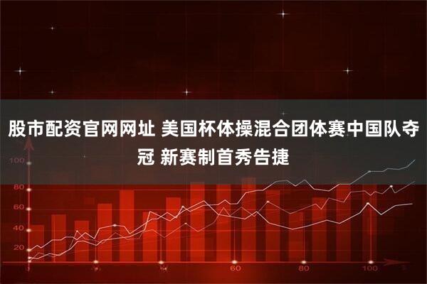 股市配资官网网址 美国杯体操混合团体赛中国队夺冠 新赛制首秀告捷