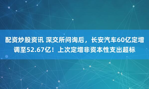 配资炒股资讯 深交所问询后，长安汽车60亿定增调至52.67亿！上次定增非资本性支出超标