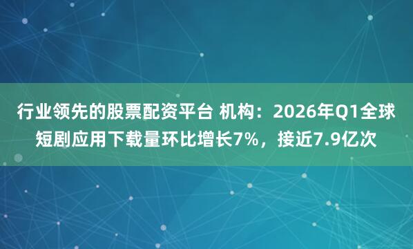 行业领先的股票配资平台 机构：2026年Q1全球短剧应用下载量环比增长7%，接近7.9亿次